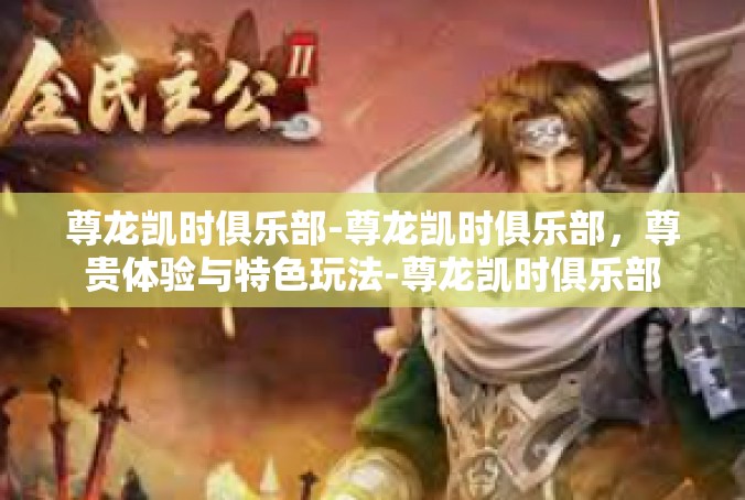 尊龙凯时俱乐部-尊龙凯时俱乐部，尊贵体验与特色玩法-尊龙凯时俱乐部