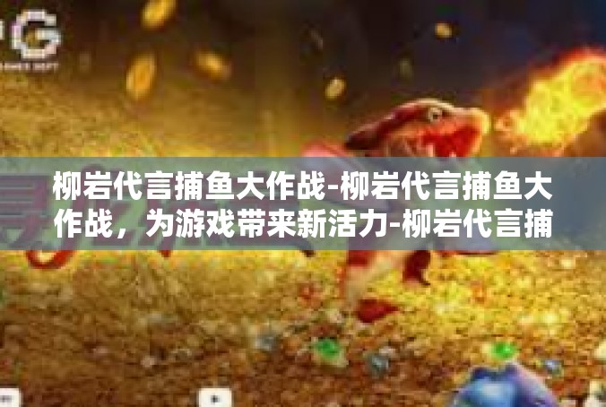 柳岩代言捕鱼大作战-柳岩代言捕鱼大作战，为游戏带来新活力-柳岩代言捕鱼大作战