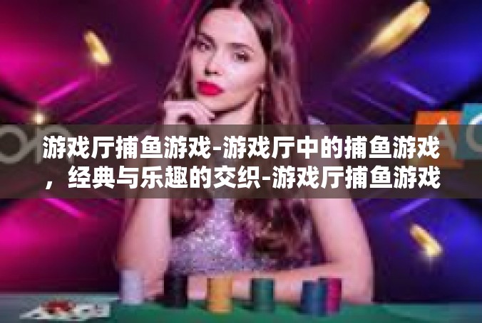 游戏厅捕鱼游戏-游戏厅中的捕鱼游戏，经典与乐趣的交织-游戏厅捕鱼游戏