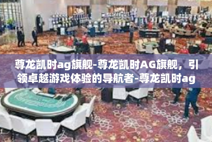 尊龙凯时ag旗舰-尊龙凯时AG旗舰，引领卓越游戏体验的导航者-尊龙凯时ag旗舰