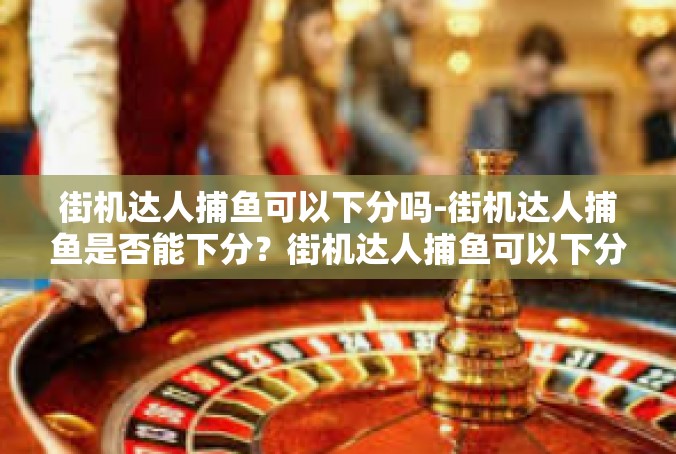 街机达人捕鱼可以下分吗-街机达人捕鱼是否能下分？街机达人捕鱼可以下分吗