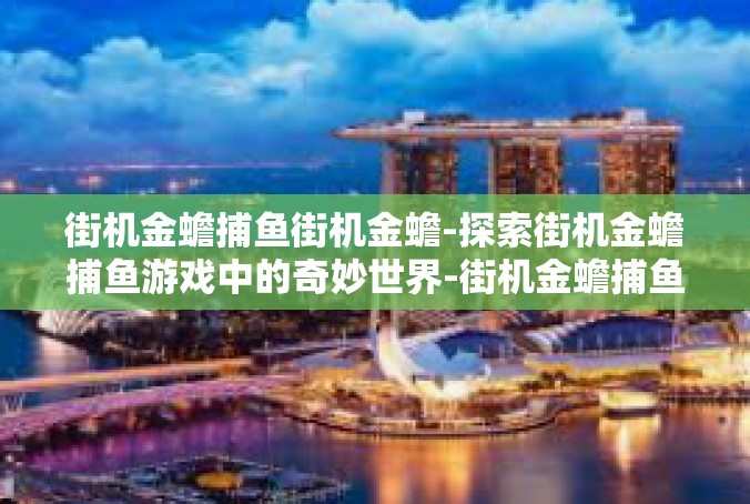 街机金蟾捕鱼街机金蟾-探索街机金蟾捕鱼游戏中的奇妙世界-街机金蟾捕鱼街机金蟾